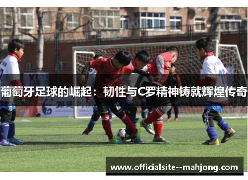 葡萄牙足球的崛起:韧性与C罗精神铸就辉煌传奇 葡萄牙足球的崛起:韧性与C罗精神铸就辉煌传奇
