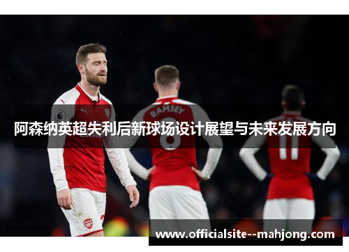 阿森纳英超失利后新球场设计展望与未来发展方向