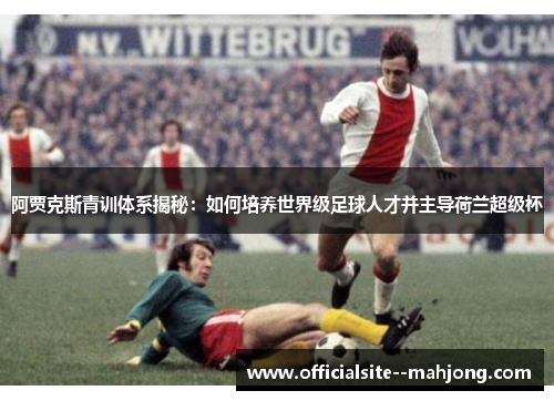 阿贾克斯青训体系揭秘：如何培养世界级足球人才并主导荷兰超级杯