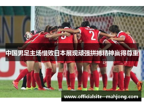 中国男足主场惜败日本展现顽强拼搏精神赢得尊重 中国男足主场惜败日本展现顽强拼搏精神赢得尊重