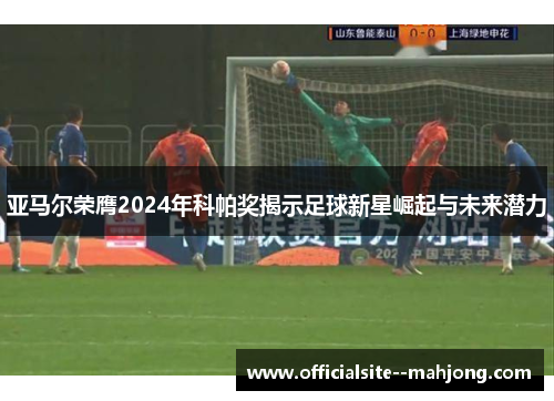 亚马尔荣膺2024年科帕奖揭示足球新星崛起与未来潜力 亚马尔荣膺2024年科帕奖揭示足球新星崛起与未来潜力