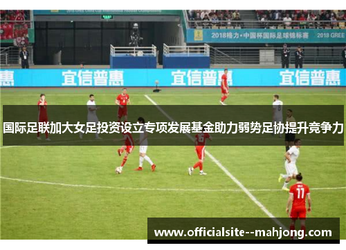 国际足联加大女足投资设立专项发展基金助力弱势足协提升竞争力