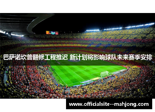 巴萨诺坎普翻修工程推迟 新计划将影响球队未来赛季安排 巴萨诺坎普翻修工程推迟 新计划将影响球队未来赛季安排