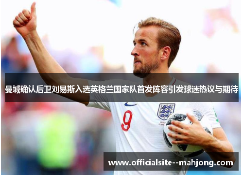 曼城确认后卫刘易斯入选英格兰国家队首发阵容引发球迷热议与期待 曼城确认后卫刘易斯入选英格兰国家队首发阵容引发球迷热议与期待