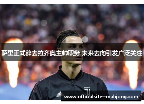 萨里正式辞去拉齐奥主帅职务 未来去向引发广泛关注 萨里正式辞去拉齐奥主帅职务 未来去向引发广泛关注