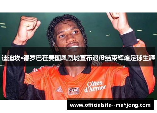 迪迪埃·德罗巴在美国凤凰城宣布退役结束辉煌足球生涯 迪迪埃·德罗巴在美国凤凰城宣布退役结束辉煌足球生涯
