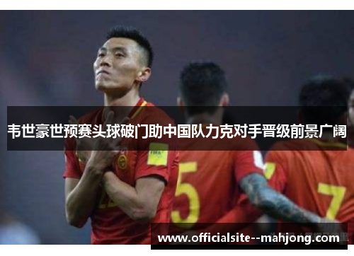 韦世豪世预赛头球破门助中国队力克对手晋级前景广阔