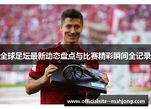 全球足坛最新动态盘点与比赛精彩瞬间全记录