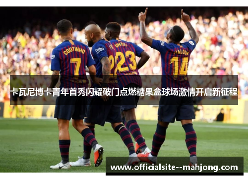 卡瓦尼博卡青年首秀闪耀破门点燃糖果盒球场激情开启新征程 卡瓦尼博卡青年首秀闪耀破门点燃糖果盒球场激情开启新征程