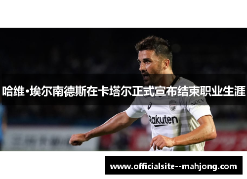 哈维·埃尔南德斯在卡塔尔正式宣布结束职业生涯 哈维·埃尔南德斯在卡塔尔正式宣布结束职业生涯